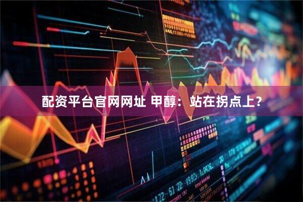 配资平台官网网址 甲醇：站在拐点上？
