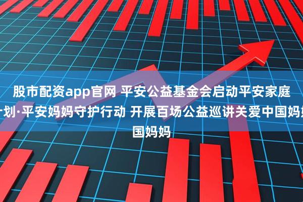 股市配资app官网 平安公益基金会启动平安家庭计划·平安妈妈守护行动 开展百场公益巡讲关爱中国妈妈