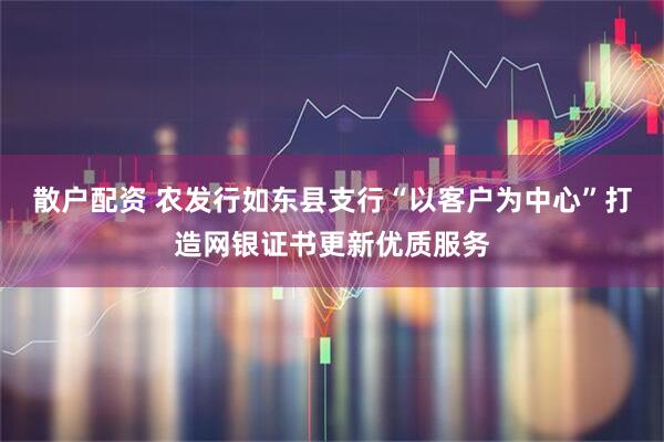 散户配资 农发行如东县支行“以客户为中心”打造网银证书更新优质服务