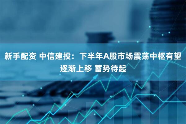 新手配资 中信建投：下半年A股市场震荡中枢有望逐渐上移 蓄势待起