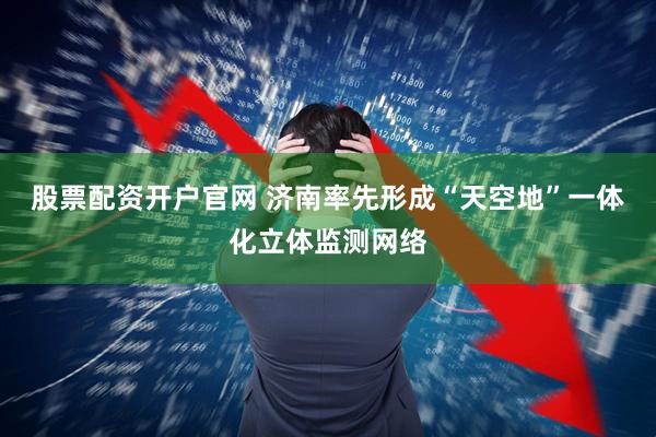 股票配资开户官网 济南率先形成“天空地”一体化立体监测网络