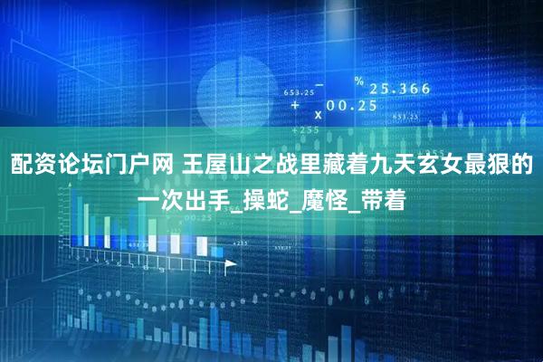 配资论坛门户网 王屋山之战里藏着九天玄女最狠的一次出手_操蛇_魔怪_带着
