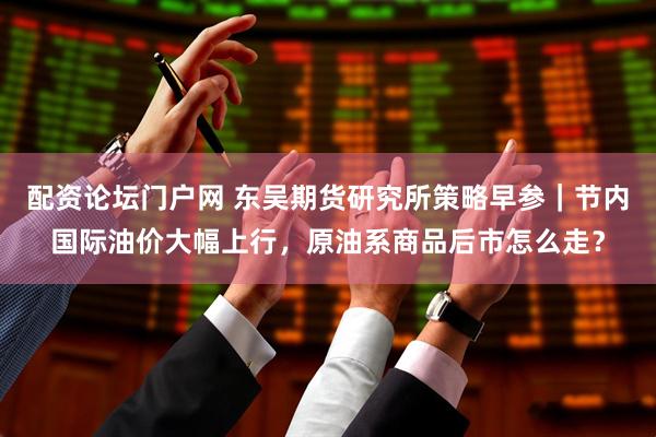 配资论坛门户网 东吴期货研究所策略早参｜节内国际油价大幅上行，原油系商品后市怎么走？