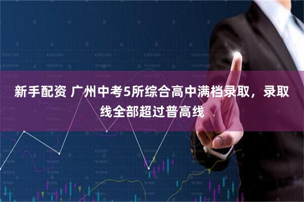 新手配资 广州中考5所综合高中满档录取，录取线全部超过普高线
