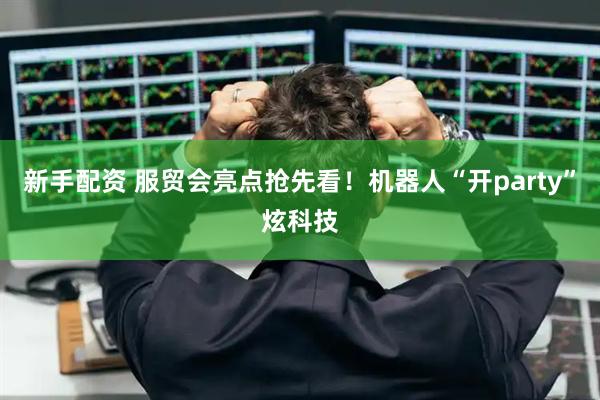 新手配资 服贸会亮点抢先看！机器人“开party”炫科技