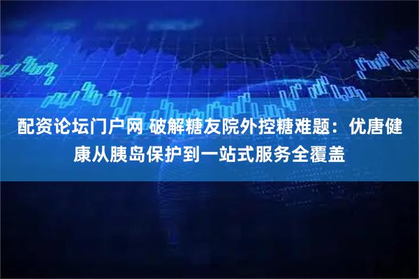 配资论坛门户网 破解糖友院外控糖难题：优唐健康从胰岛保护到一站式服务全覆盖