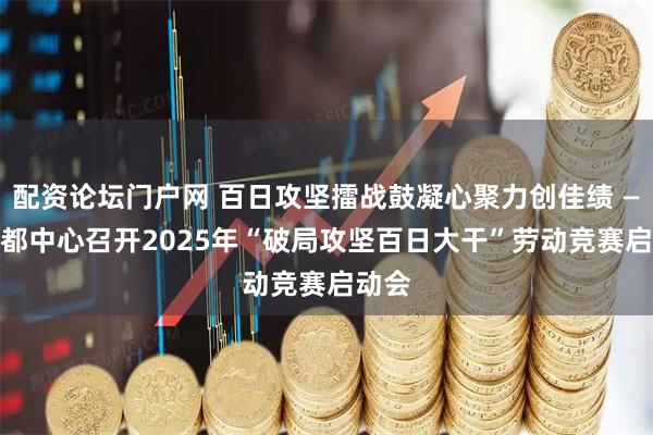 配资论坛门户网 百日攻坚擂战鼓凝心聚力创佳绩 —— 成都中心召开2025年“破局攻坚百日大干”劳动竞赛启动会