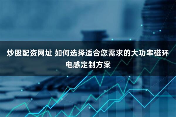 炒股配资网址 如何选择适合您需求的大功率磁环电感定制方案