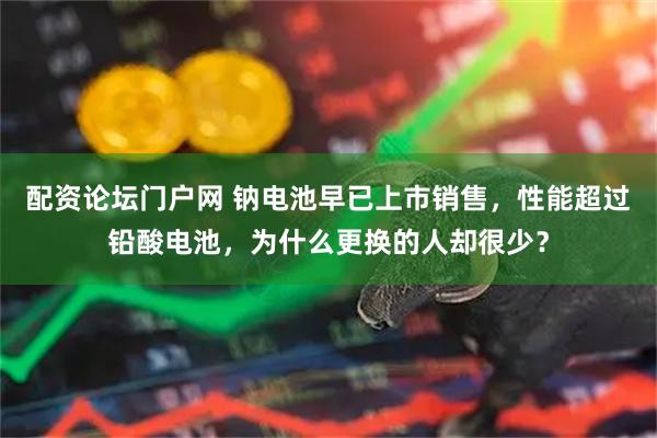 配资论坛门户网 钠电池早已上市销售，性能超过铅酸电池，为什么更换的人却很少？
