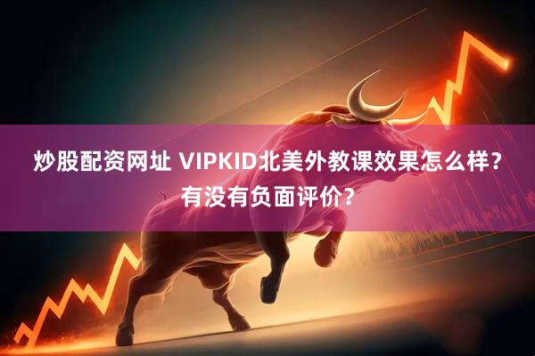 炒股配资网址 VIPKID北美外教课效果怎么样？有没有负面评价？