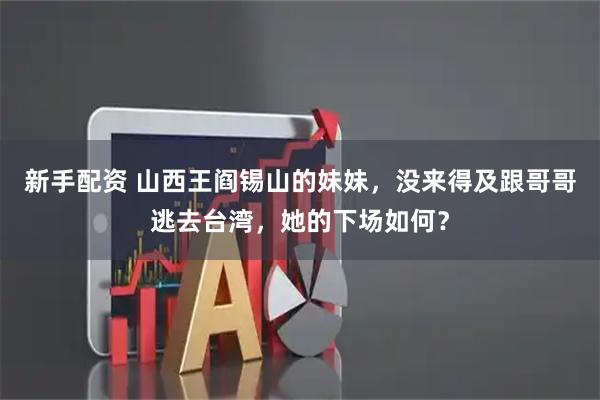 新手配资 山西王阎锡山的妹妹，没来得及跟哥哥逃去台湾，她的下场如何？