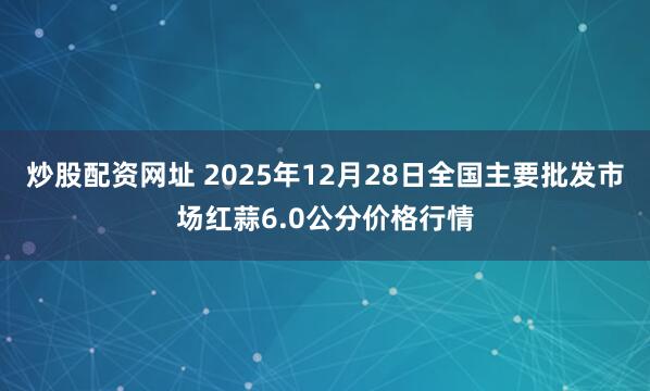 炒股配资网址 2025年12月28日全国主要批发市场红蒜6.0公分价格行情