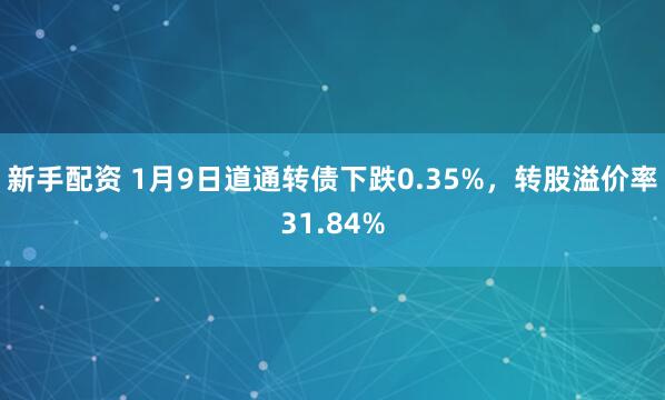 新手配资 1月9日道通转债下跌0.35%，转股溢价率31.84%